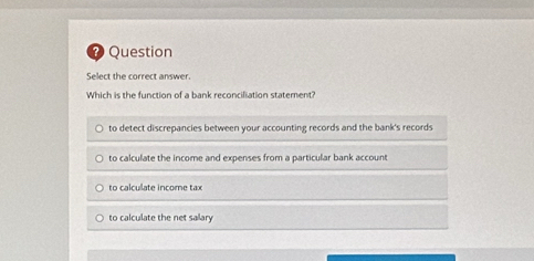 ? Question
Select the correct answer.
Which is the function of a bank reconciliation statement?
to detect discrepancies between your accounting records and the bank's records
to calculate the income and expenses from a particular bank account
to calculate income tax
to calculate the net salary