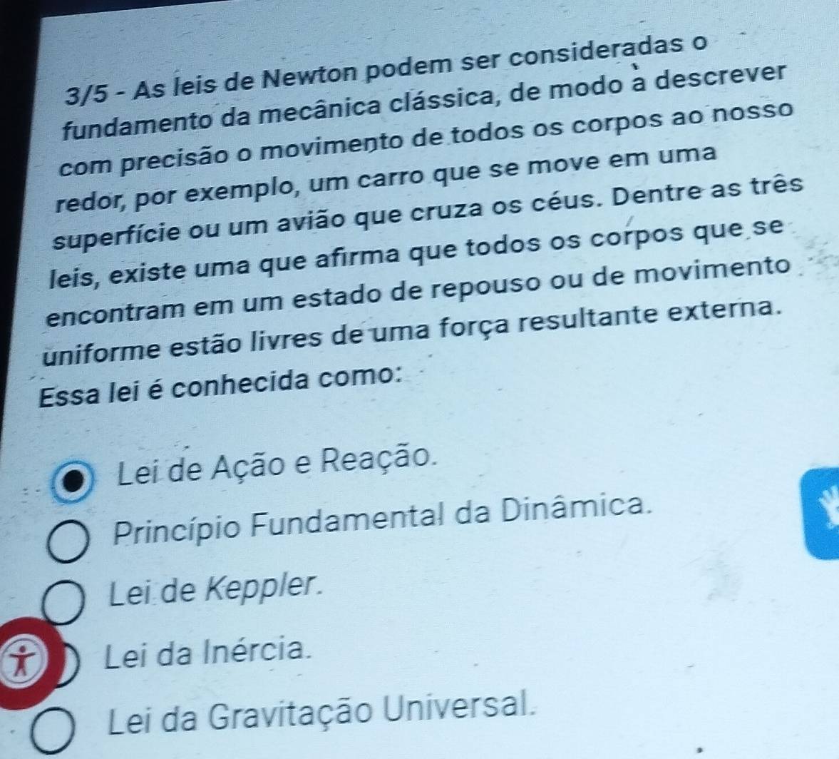 3/5 - As leis de Newton podem ser consideradas o
fundamento da mecânica clássica, de modo a descrever
com precisão o movimento de todos os corpos ao nosso
redor, por exemplo, um carro que se move em uma
superfície ou um avião que cruza os céus. Dentre as três
leis, existe uma que afırma que todos os corpos que se
encontram em um estado de repouso ou de movimento
uniforme estão livres de uma força resultante externa.
Essa lei é conhecida como:
Lei de Ação e Reação.
Princípio Fundamental da Dinâmica.
Lei de Keppler.
i Lei da Inércia.
Lei da Gravitação Universal.