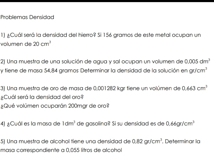 Problemas Densidad 
1) ¿Cuál será la densidad del hierro? Si 156 gramos de este metal ocupan un 
volumen de 20cm^3
2) Una muestra de una solución de agua y sal ocupan un volumen de 0,005dm^3
y tiene de masa 54,84 gramos : Determinar la densidad de la solución en gr/cm^3
3) Una muestra de oro de masa de 0,001282 kgr tiene un volúmen de 0,663cm^3
¿Cuál será la densidad del oro? 
¿Qué volúmen ocuparán 200mgr de oro? 
4) ¿Cuál es la masa de 1dm^3 de gasolina? Si su densidad es de 0,66gr/cm^3
5) Una muestra de alcohol tiene una densidad de 0,82gr/cm^3. Determinar la 
masa correspondiente a 0,055 litros de alcohol