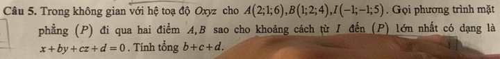 Trong không gian với hệ toạ độ Oxyz cho A(2;1;6), B(1;2;4), I(-1;-1;5). Gọi phương trình mặt 
phẳng (P) đi qua hai điểm A, B sao cho khoảng cách từ I đến (P) lớn nhất có dạng là
x+by+cz+d=0. Tính tổng b+c+d.