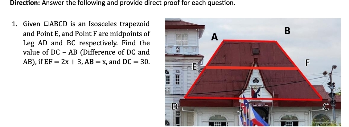 Direction: Answer the following and provide direct proof for each question. 
1. Given □ ABCD is an Isosceles trapezoid 
and Point E, and Point F are midpoints of 
Leg AD and BC respectively. Find the 
value of DC-AB (Difference of DC and
AB), if EF=2x+3, AB=x , and DC=30.