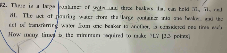 There is a large container of water and three beakers that can hold 3L, 5L, and
8L. The act of pouring water from the large container into one beaker, and the 
act of transferring water from one beaker to another, is considered one time each. 
How many times is the minimum required to make 7L? [3.3 points]