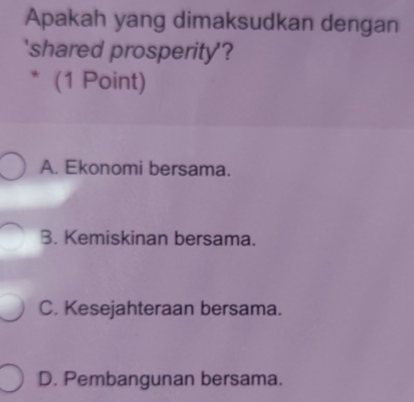 Apakah yang dimaksudkan dengan
'shared prosperity'?
* (1 Point)
A. Ekonomi bersama.
B. Kemiskinan bersama.
C. Kesejahteraan bersama.
D. Pembangunan bersama.