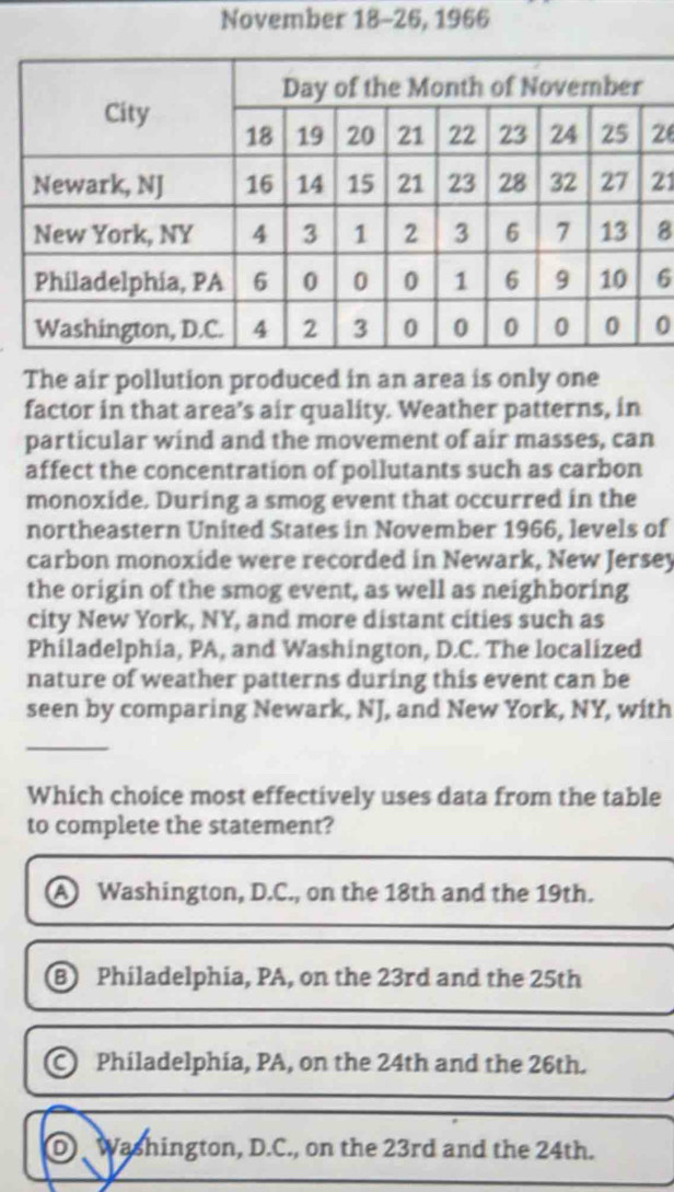 November 18-26, 1966
2
21
8
6
0
The air pollution produced in an area is only one
factor in that area's air quality. Weather patterns, in
particular wind and the movement of air masses, can
affect the concentration of pollutants such as carbon
monoxide. During a smog event that occurred in the
northeastern United States in November 1966, levels of
carbon monoxide were recorded in Newark, New Jersey
the origin of the smog event, as well as neighboring
city New York, NY, and more distant cities such as
Philadelphia, PA, and Washington, D.C. The localized
nature of weather patterns during this event can be
seen by comparing Newark, NJ, and New York, NY, with
_
Which choice most effectively uses data from the table
to complete the statement?
Washington, D.C., on the 18th and the 19th.
B Philadelphia, PA, on the 23rd and the 25th
Philadelphia, PA, on the 24th and the 26th.
DWashington, D.C., on the 23rd and the 24th.