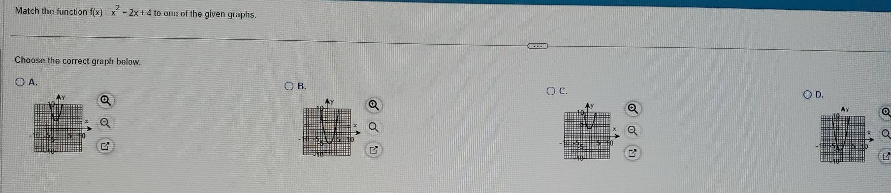 Match the function f(x)=x^2-2x+4 to one of the given graphs. 
Choose the correct graph below. 
) A. 
B. 
D. 
y 
Q 
Q 
B