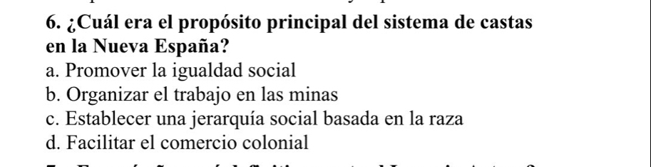 ¿Cuál era el propósito principal del sistema de castas
en la Nueva España?
a. Promover la igualdad social
b. Organizar el trabajo en las minas
c. Establecer una jerarquía social basada en la raza
d. Facilitar el comercio colonial