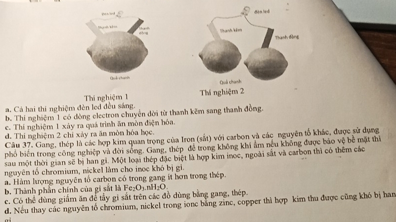 Thí nghiệm 1
a. Cả hai thí nghiệm đèn led đều sáng.
b. Thí nghiệm 1 có dòng electron chuyền dời từ thanh kẽm sang thanh đồng.
c. Thí nghiệm 1 xảy ra quá trình ăn mòn điện hóa.
d. Thí nghiệm 2 chỉ xảy ra ăn mòn hóa học.
Câu 37. Gang, thép là các hợp kim quan trọng của Iron (sắt) với carbon và các nguyên tố khác, được sử dụng
phồ biến trong công nghiệp và đời sống. Gang, thép đề trong không khí ẩm nếu không được bảo vệ bề mặt thì
sau một thời gian sẽ bị han gì. Một loại thép đặc biệt là hợp kim inoc, ngoài sắt và carbon thì có thêm các
nguyên tố chromium, nịckel làm cho inoc khó bị gi.
a. Hàm lượng nguyên tổ carbon có trong gang ít hơn trong thép.
b. Thành phần chính của gi sắt là Fe_2O_3.nH_2O.
c. Có thể dùng giấm ăn để tẩy gi sắt trên các đồ dùng bằng gang, thép.
d. Nếu thay các nguyên tố chromium, nickel trong ionc bằng zinc, copper thì hợp kim thu được cũng khó bị han
ai