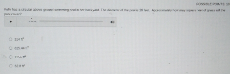 POSSIBLE POINTS: 10
pool cover? Kelly has a circular above ground swimming pool in her backyard. The diameter of the pool is 20 feet. Approxmately how may square feet of grass will the
_
324h^2
515.44H^2
1256n^2
62.8ft^2