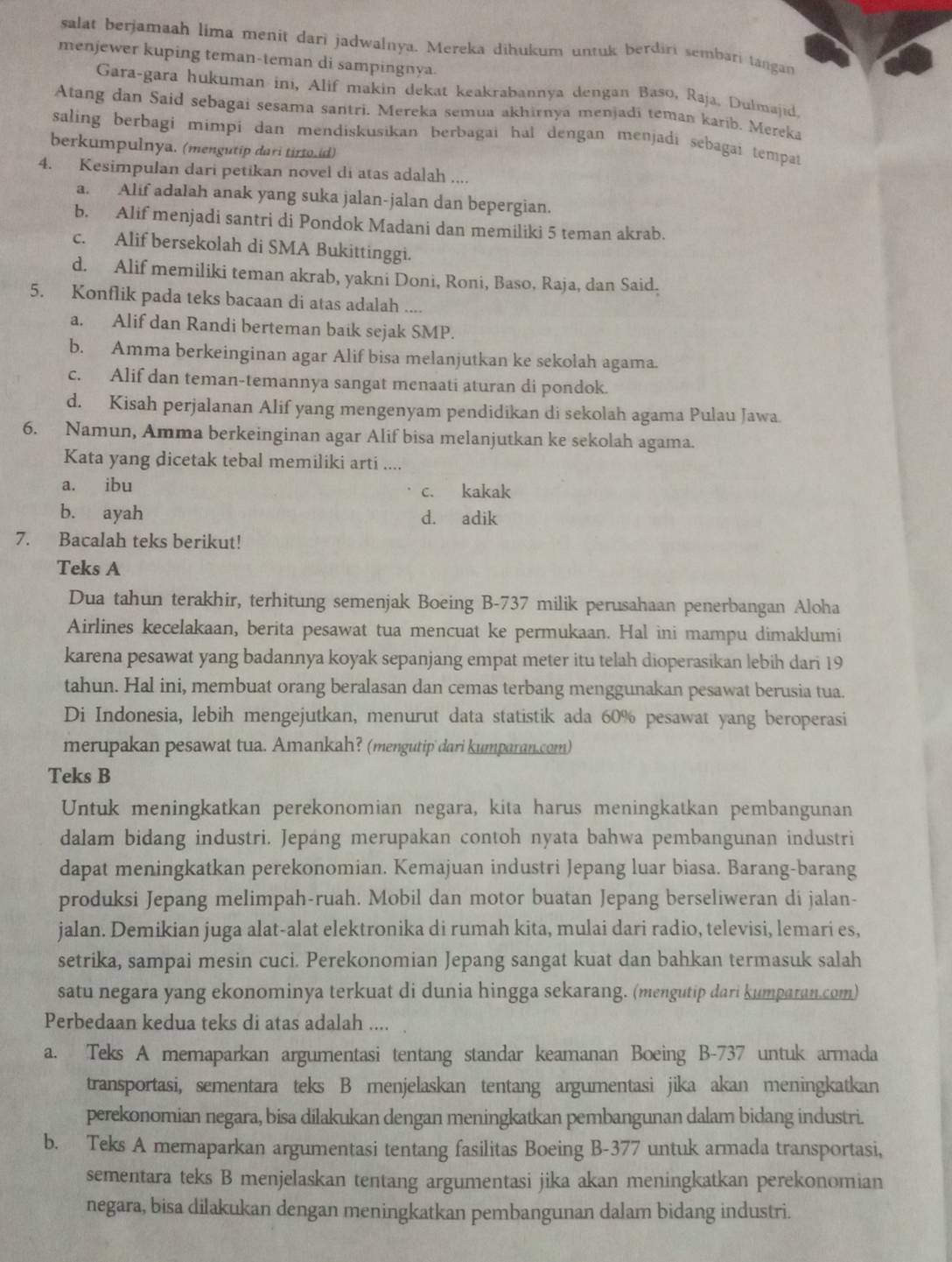 salat berjamaah lima menit dari jadwalnya. Mereka dihukum untuk berdiri sembari tangan
menjewer kuping teman-teman di sampingnya.
Gara-gara hukuman ini, Alif makin dekat keakrabannya dengan Baso, Raja, Dulmajid.
Atang dan Said sebagai sesama santri. Mereka semua akhirnya menjadi teman karib. Mereka
saling berbagi mimpi dan mendiskusikan berbagai hal dengan menjadi sebagai tempat
berkumpulnya. (mengutip dari tirto.id)
4. Kesimpulan dari petikan novel di atas adalah ....
a. Alif adalah anak yang suka jalan-jalan dan bepergian.
b. Alif menjadi santri di Pondok Madani dan memiliki 5 teman akrab.
c. Alif bersekolah di SMA Bukittinggi.
d. Alif memiliki teman akrab, yakni Doni, Roni, Baso, Raja, dan Said.
5. Konflik pada teks bacaan di atas adalah ....
a. Alif dan Randi berteman baik sejak SMP.
b. Amma berkeinginan agar Alif bisa melanjutkan ke sekolah agama.
c. Alif dan teman-temannya sangat menaati aturan di pondok.
d. Kisah perjalanan Alif yang mengenyam pendidikan di sekolah agama Pulau Jawa.
6. Namun, Amma berkeinginan agar Alif bisa melanjutkan ke sekolah agama.
Kata yang dicetak tebal memiliki arti ....
a. ibu c. kakak
b. ayah d. adik
7. Bacalah teks berikut!
Teks A
Dua tahun terakhir, terhitung semenjak Boeing B-737 milik perusahaan penerbangan Aloha
Airlines kecelakaan, berita pesawat tua mencuat ke permukaan. Hal ini mampu dimaklumi
karena pesawat yang badannya koyak sepanjang empat meter itu telah dioperasikan lebih dari 19
tahun. Hal ini, membuat orang beralasan dan cemas terbang menggunakan pesawat berusia tua.
Di Indonesia, lebih mengejutkan, menurut data statistik ada 60% pesawat yang beroperasi
merupakan pesawat tua. Amankah? (mengutip dari kumparan.com)
Teks B
Untuk meningkatkan perekonomian negara, kita harus meningkatkan pembangunan
dalam bidang industri. Jepang merupakan contoh nyata bahwa pembangunan industri
dapat meningkatkan perekonomian. Kemajuan industri Jepang luar biasa. Barang-barang
produksi Jepang melimpah-ruah. Mobil dan motor buatan Jepang berseliweran di jalan-
jalan. Demikian juga alat-alat elektronika di rumah kita, mulai dari radio, televisi, lemari es,
setrika, sampai mesin cuci. Perekonomian Jepang sangat kuat dan bahkan termasuk salah
satu negara yang ekonominya terkuat di dunia hingga sekarang. (mengutip dari kumparan.com)
Perbedaan kedua teks di atas adalah ....
a. Teks A memaparkan argumentasi tentang standar keamanan Boeing B-737 untuk armada
transportasi, sementara teks B menjelaskan tentang argumentasi jika akan meningkatkan
perekonomian negara, bisa dilakukan dengan meningkatkan pembangunan dalam bidang industri.
b. Teks A memaparkan argumentasi tentang fasilitas Boeing B-377 untuk armada transportasi,
sementara teks B menjelaskan tentang argumentasi jika akan meningkatkan perekonomian
negara, bisa dilakukan dengan meningkatkan pembangunan dalam bidang industri.