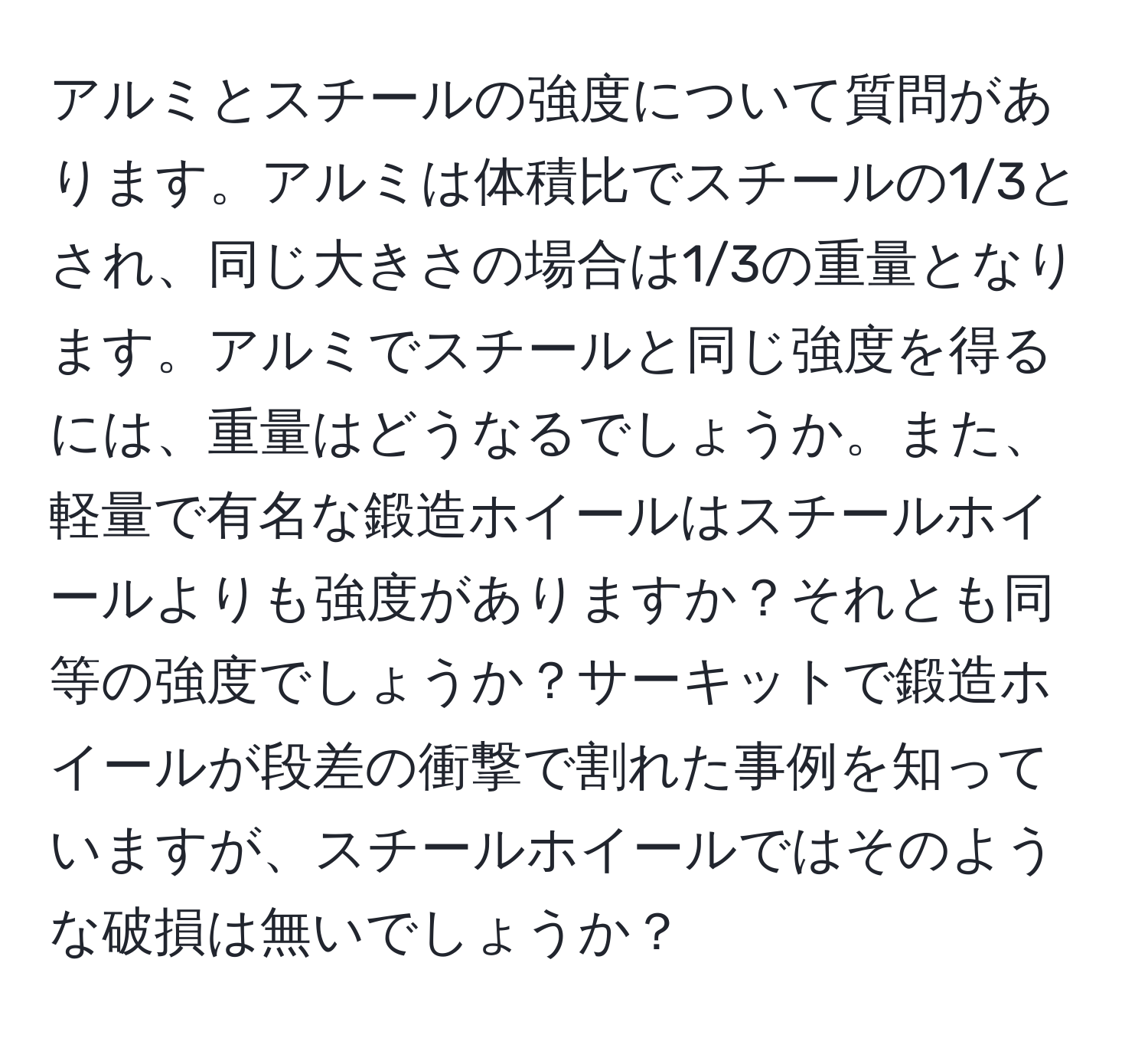 アルミとスチールの強度について質問があります。アルミは体積比でスチールの1/3とされ、同じ大きさの場合は1/3の重量となります。アルミでスチールと同じ強度を得るには、重量はどうなるでしょうか。また、軽量で有名な鍛造ホイールはスチールホイールよりも強度がありますか？それとも同等の強度でしょうか？サーキットで鍛造ホイールが段差の衝撃で割れた事例を知っていますが、スチールホイールではそのような破損は無いでしょうか？