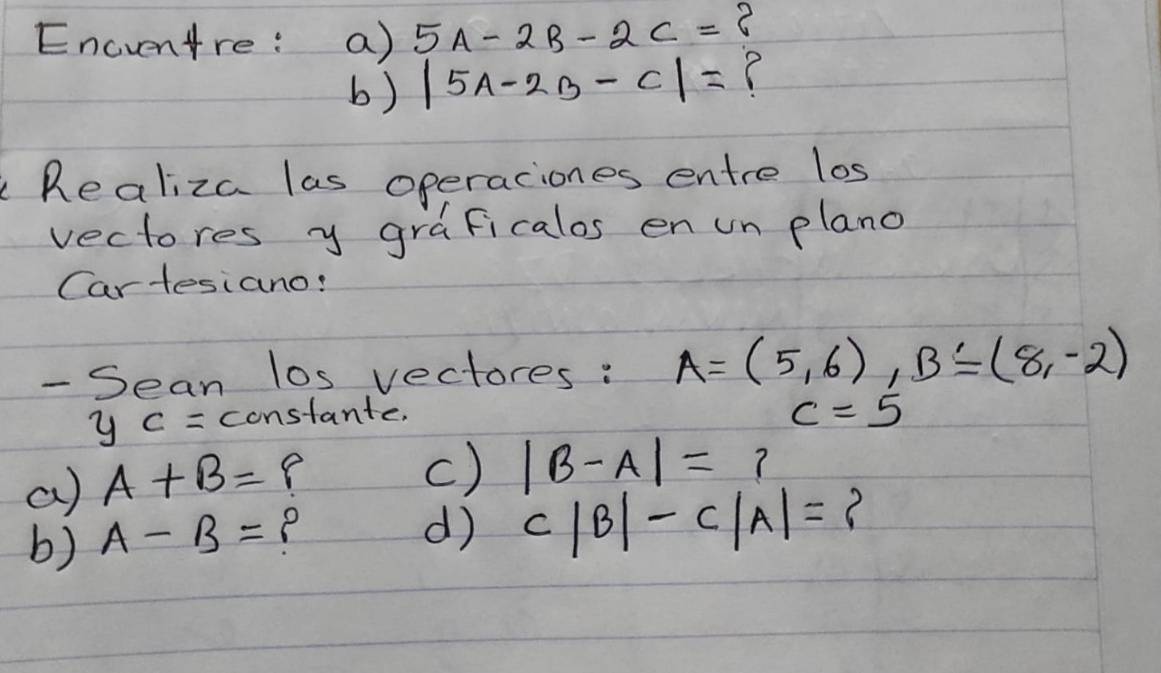 Encventre: a) 5A-2B-2C= C 
b) |5A-2B-C|= C 
Realiza las operaciones entre los 
vectores y graficalos en un plano 
Cartesiano: 
- Sean los vectores : A=(5,6), B=(8,-2)
y_C= constante.
c=5
a) A+B= e 
c) |B-A|=? 
b) A-B=
d) c|B|-c|A|=