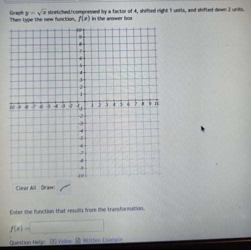 Graph y=sqrt(x) stretched/compressed by a factor of 4, shifted right 1 units, and shifted down 2 units. 
Then type the new function, f(x) in the answer box 
Clear All Draw: 
Enter the function that results from the transformation.
f(x)= □ 
Question Help: - Video Written Example