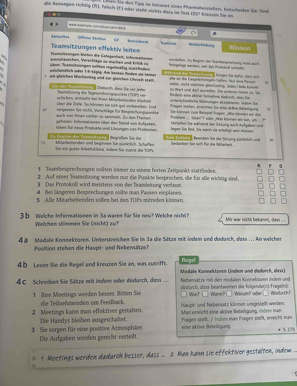 el. Lesen Sie den Tipp im Intranet eines Pharmaherstellers. Entscheiden Sie: Sind
die Aussagen richtig (R), falsch (F) oder steht nichts dazu im Text (0)? Kreuzen Sie an.
www.example.com/pharmaH∪BER
Aktuelles Offene Stellen GF Betriebsrat Kantine Weiterbildung Wissen
Teamsitzungen effektiv leiten
und
Teamsitzungen bieten die Gelegenheit, Informationen vorstellen. Zu Beginn der Teambesprechung muss auch
Ich
auszutauschen, Vorschläge zu machen und Kritik zu festgelegt werden, wer das Protokoll schreibt.
üben. Teamsitzungen sollten regelmäßig stattfinden:
2
wöchentlich oder 14-tägig. Am besten finden sie immer Während der Teamsitzung
h Sorgen Sie dafür, dass sich
5 am gleichen Wochentag und zur gleichen Uhrzeit statt. alle an die Gesprächsregeln halten. Nur eine Person 20
e t
redet, nicht mehrere gleichzeitig. Jeder/Jede kommt
Vor der Teamsitzung Dadurch, dass Sie vor jeder zu Wort und darf ausreden. Die anderen hören zu. Sie
n Teamsitzung die Tagesordnungspunkte (TOP) ver- fördern eine aktive Teilnahme dadurch, dass Sie
schicken, entsteht bei Ihren Mitarbeitenden Klarheit unterschiedliche Meinungen akzeptieren. Indem Sie
uch
über die Ziele. So können sie sich gut vorbereiten. Und Fragen stellen, erreichen Sie eine aktive Beteiligung. 25
10 vergessen Sie nicht, Vorschläge für Besprechungspunkte  Sie können zum Beispiel fragen: „Wie können wir das
auch von ihnen vorher zu sammeln. Zu den Themen Problem ... lösen"? oder „Was können wir tun, um ...?”
gehören: Informationen über den Stand von Aufgaben, Verteilen Sie während der Sitzung auch Aufgaben und
Ideen für neue Produkte und Lösungen von Problemen. legen Sie fest, bis wann sie erledigt sein müssen.
Zu Beginn der Teamsitzung Begrüßen Sie die Zum Schluss Beenden Sie die Sitzung pünktlich und 30
15 Mitarbeitenden und beginnen Sie pünktlich. Schaffen bedanken Sie sich für die Mitarbeit.
Sie ein gutes Arbeitsklima, indem Sie zuerst die TOPs
R F 0
1 Teambesprechungen sollten immer zu einem festen Zeitpunkt stattfinden.
2 Auf einer Teamsitzung werden nur die Punkte besprochen, die für alle wichtig sind.
3 Das Protokoll wird meistens von der Teamleitung verfasst.
4 Bei längeren Besprechungen sollte man Pausen einplanen.
5 Alle Mitarbeitenden sollen bei den TOPs mitreden können.
3b Welche Informationen in 3a waren für Sie neu? Welche nicht? Mir war nicht bekannt, dass ..
Welchen stimmen Sie (nicht) zu?
4a Modale Konnektoren. Unterstreichen Sie in 3a die Sätze mit indem und dadurch, dass ... An welcher
Position stehen die Haupt- und Nebensätze?
4b Lesen Sie die Regel und kreuzen Sie an, was zutrifft. Regel
Modale Konnektoren (indem und dadurch, dass)
4C Schreiben Sie Sätze mit indem oder dadurch, dass ... Nebensätze mit den modalen Konnektoren indem und
dadurch, dass beantworten die folgende(n) Frage(n):
1 Ihre Meetings werden besser. Bitten Sie Wie? Wann? Warum? oder □ Wodurch?
die Teilnehmenden um Feedback.
Haupt- und Nebensatz können umgestellt werden:
2 Meetings kann man effektiver gestalten. Man erreicht eine aktive Beteiligung, indem man
Die Handys bleiben ausgeschaltet. Fragen stellt. / Indem man Fragen stellt, erreicht man
3 Sie sorgen für eine positive Atmosphäre. eine aktive Beteiligung.
S. 279
Die Aufgaben werden gerecht verteilt.
1 Meetings werden dadurch besser, dass ... 2 Man kann sie effektiver gestalten, indem ...