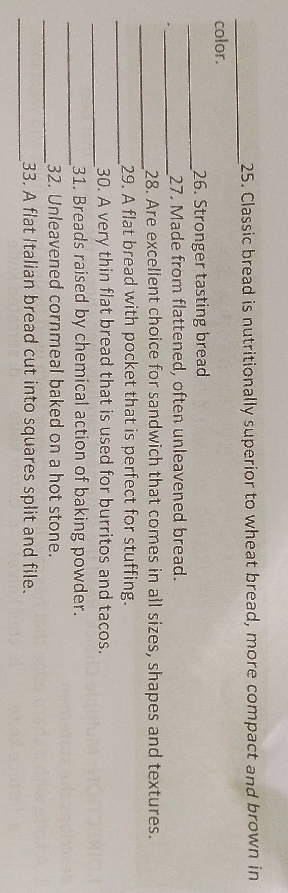 Classic bread is nutritionally superior to wheat bread, more compact and brown in 
color. 
_ 
26. Stronger tasting bread 
_ 
27. Made from flattened, often unleavened bread. 
_ 
28. Are excellent choice for sandwich that comes in all sizes, shapes and textures. 
_ 
29. A flat bread with pocket that is perfect for stuffing. 
_ 
30. A very thin flat bread that is used for burritos and tacos. 
_ 
31. Breads raised by chemical action of baking powder. 
_ 
32. Unleavened cornmeal baked on a hot stone. 
_33. A flat Italian bread cut into squares split and file.