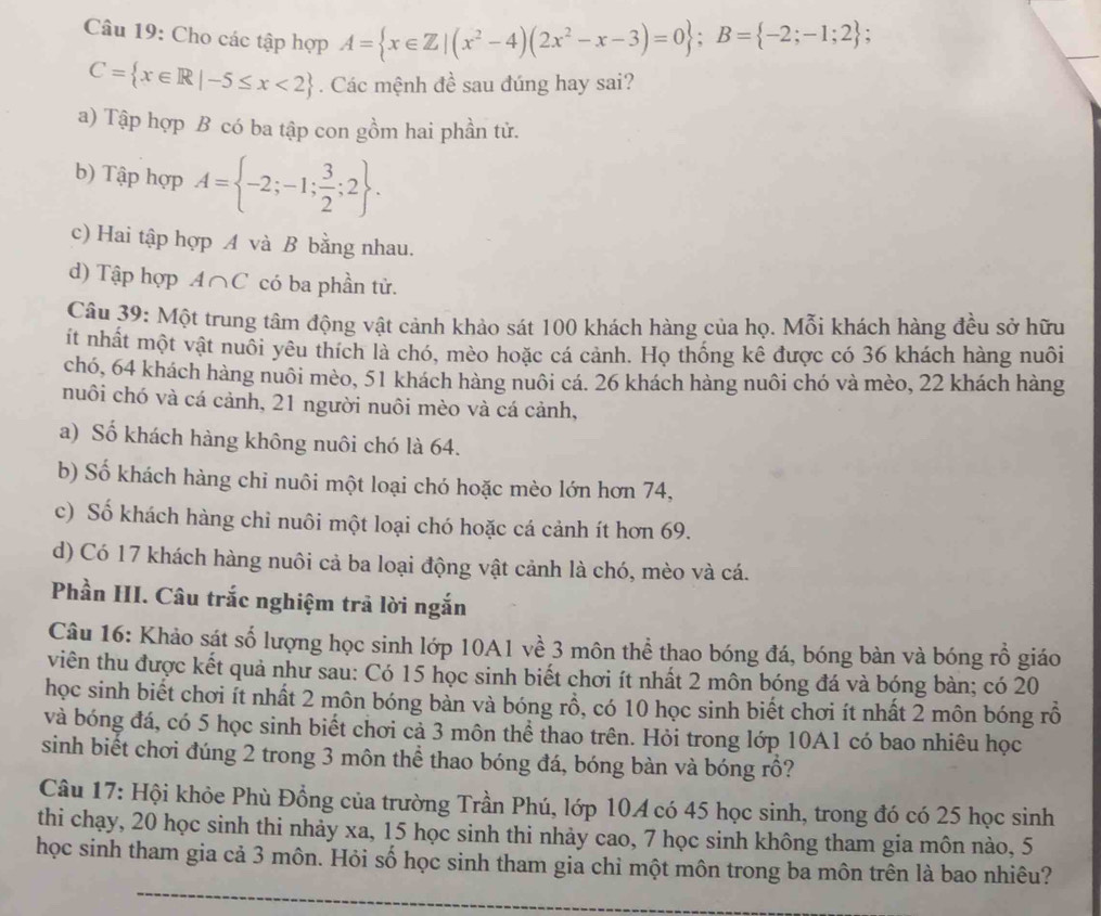 Cho các tập hợp A= x∈ Z|(x^2-4)(2x^2-x-3)=0 ;B= -2;-1;2 ;
C= x∈ R|-5≤ x<2. Các mệnh đề sau đúng hay sai?
a) Tập hợp B có ba tập con gồm hai phần tử.
b) Tập hợp A= -2;-1; 3/2 ;2 .
c) Hai tập hợp A và B bằng nhau.
d) Tập hợp 1∩ C có ba phần tử.
Câu 39: Một trung tâm động vật cảnh khảo sát 100 khách hàng của họ. Mỗi khách hàng đều sở hữu
it nhất một vật nuôi yêu thích là chó, mèo hoặc cá cảnh. Họ thống kê được có 36 khách hàng nuôi
chó, 64 khách hàng nuôi mèo, 51 khách hàng nuôi cá. 26 khách hàng nuôi chó và mèo, 22 khách hàng
nuôi chó và cá cảnh, 21 người nuôi mèo và cá cảnh,
a) Số khách hàng không nuôi chó là 64.
b) Số khách hàng chỉ nuôi một loại chó hoặc mèo lớn hơn 74,
c) Số khách hàng chỉ nuôi một loại chó hoặc cá cảnh ít hơn 69.
d) Có 17 khách hàng nuôi cả ba loại động vật cảnh là chó, mèo và cá.
Phần HI. Câu trắc nghiệm trả lời ngắn
Câu 16: Khảo sát số lượng học sinh lớp 10A1 về 3 môn thể thao bóng đá, bóng bàn và bóng rồ giáo
viên thu được kết quả như sau: Có 15 học sinh biết chơi ít nhất 2 môn bóng đá và bóng bàn; có 20
học sinh biết chơi ít nhất 2 môn bóng bản và bóng rồ, có 10 học sinh biết chơi ít nhất 2 môn bóng rỗ
và bóng đá, có 5 học sinh biết chơi cả 3 môn thể thao trên. Hỏi trong lớp 10A1 có bao nhiêu học
sinh biết chơi đúng 2 trong 3 môn thể thao bóng đá, bóng bàn và bóng rồ?
Câu 17: Hội khỏe Phù Đồng của trường Trần Phú, lớp 10A có 45 học sinh, trong đó có 25 học sinh
thi chạy, 20 học sinh thi nhảy xa, 15 học sinh thi nhảy cao, 7 học sinh không tham gia môn nào, 5
học sinh tham gia cả 3 môn. Hỏi số học sinh tham gia chỉ một môn trong ba môn trên là bao nhiêu?