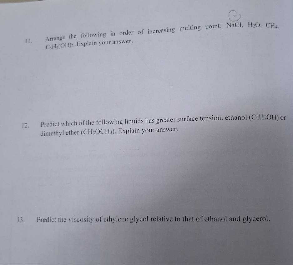 Arrange the following in order of increasing melting point: NaCl. H_2O, CH_4.
C_6H_4(OH)_2. Explain your answer. 
12. Predict which of the following liquids has greater surface tension: ethanol (C_2H_5OH) or 
dimethyl ether (CH_3OCH_3). Explain your answer. 
13. Predict the viscosity of ethylene glycol relative to that of ethanol and glycerol.