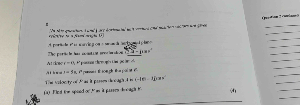 continued 
2 
_ 
_ 
[In this question, i and j are horizontal unit vectors and position vectors are given 
_ 
relative to a fixed origin O ] 
_ 
A particle P is moving on a smooth horizontal plane. 
The particle has constant acceleration (2.4i+j)ms^(-2)
_ 
_ 
_ 
At time t=0 , P passes through the point . 
_ 
At time t=5s , P passes through the point B. 
The velocity of P as it passes through A is (-16i-3j)ms^(-1)
_ 
(a) Find the speed of P as it passes through B. 
(4) 
_ 
_