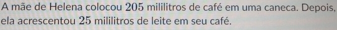 A mãe de Helena colocou 205 mililitros de café em uma caneca. Depois, 
ela acrescentou 25 mililitros de leite em seu café.