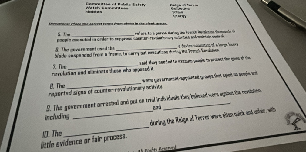 Committee of Public Safely 
Watch Committees Reign of Terror Guillotine 
Nobles Trials Clergy 
Directions: Place the correct terms from above in the blank spaces. 
5. The_ 
refers to a period during the French Revolution thousands of 
people executed in order to suppress counter-revolutionary activities and maintain control 
6. The government used the _, a device consisting of a large, heavy 
blade suspended from a frame, to carry out executions during the French Revolution, 
7. The _said they needed to execute people to protect the gains of the 
revolution and eliminate those who opposed it. 
8. The _ were government-appointed groups that spied o penple and 
reported signs of counter-revolutionary activity. 
9. The government arrested and put on trial individuals they believed were against the revolution, 
: 
and 
_ 
_during the Reign of Terror were often quick and unfair, with 
including 
10. The 
little evidence or fair process. 
ll Rights Reserved