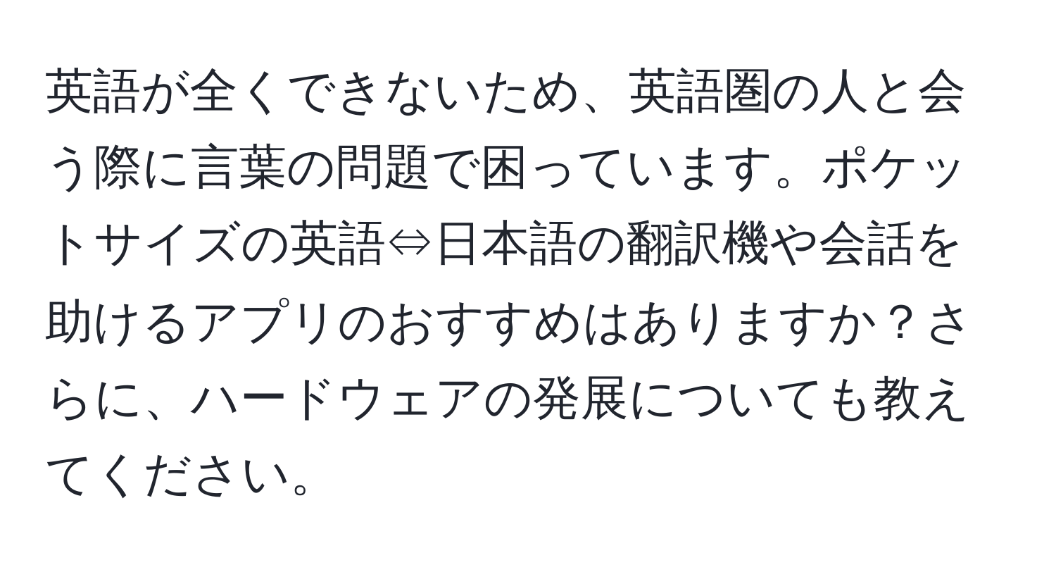 英語が全くできないため、英語圏の人と会う際に言葉の問題で困っています。ポケットサイズの英語⇔日本語の翻訳機や会話を助けるアプリのおすすめはありますか？さらに、ハードウェアの発展についても教えてください。