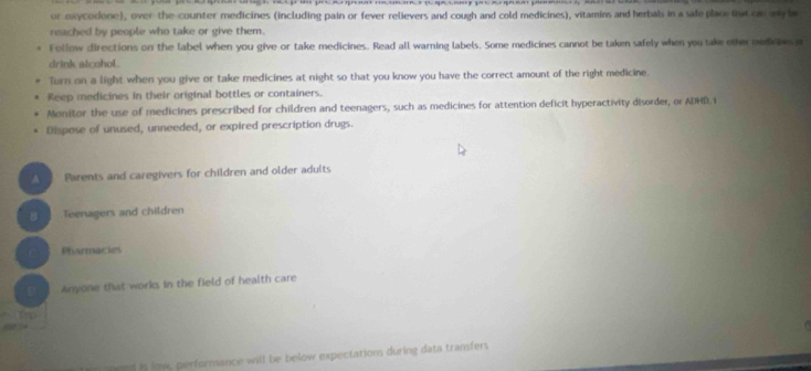 or exycodone), over-the-counter medicines (including pain or fever relievers and cough and cold medicines), vitamins and herbals in a safeplace tu on myle 
reached by people who take or give them. 
Follow directions on the label when you give or take medicines. Read all warning labels. Some medicines cannot be taken safely when you take other medoes a 
drink alcohol. 
Turn on a light when you give or take medicines at night so that you know you have the correct amount of the right medicine. 
Reep iedicines in their original bottles or containers. 
Monitor the use of medicines prescribed for children and teenagers, such as medicines for attention deficit hyperactivity disorder, or ADHD.i 
Dispose of unused, unneeded, or expired prescription drugs. 
Parents and caregivers for children and older adults 
Teenagers and children 
C Pharmacies 
D Anyone that works in the field of health care 
end is low, performance will be below expectations during data transfers.