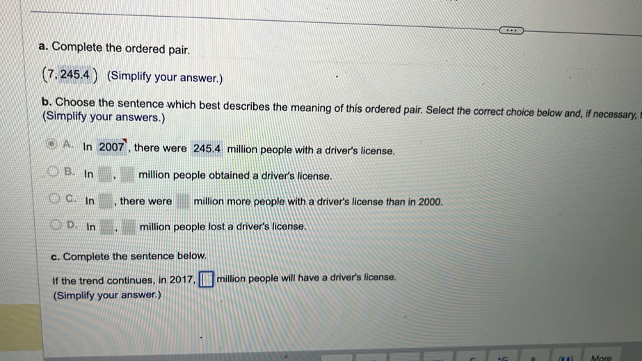 Complete the ordered pair.
(7, 245 4) (Simplify your answer.)
b. Choose the sentence which best describes the meaning of this ordered pair. Select the correct choice below and, if necessary,
(Simplify your answers.)
A. ln 2007 , there were 245.4 million people with a driver's license.
B. In □ .□ million people obtained a driver's license.
C. ln □ , there were million more people with a driver's license than in 2000.
D. ln □ .□ million people lost a driver's license.
c. Complete the sentence below.
If the trend continues, in 2017, □ million people will have a driver's license.
(Simplify your answer.)
More