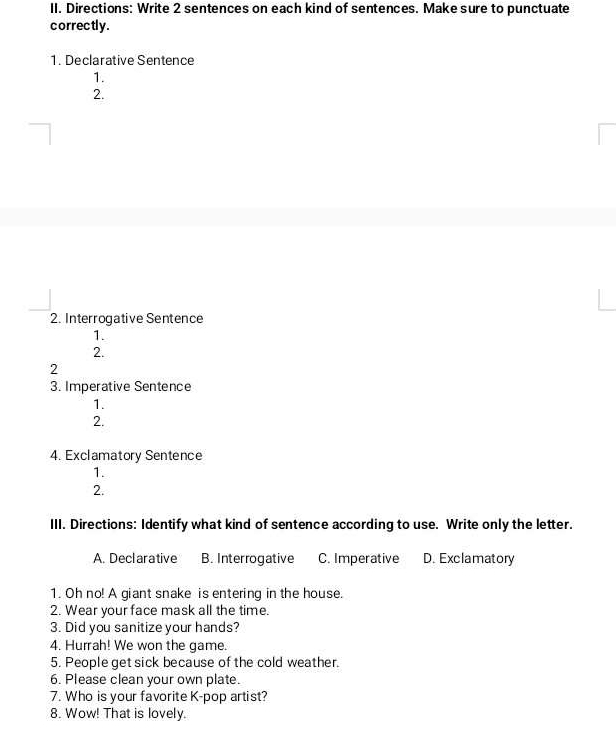 Directions: Write 2 sentences on each kind of sentences. Make sure to punctuate
correctly .
1. Declarative Sentence
1.
2.
2. Interrogative Sentence
1.
2.
2
3. Imperative Sentence
1.
2.
4. Exclamatory Sentence
1.
2.
III. Directions: Identify what kind of sentence according to use. Write only the letter.
A. Declarative B. Interrogative C. Imperative D. Exclamatory
1. Oh no! A giant snake is entering in the house.
2. Wear your face mask all the time.
3. Did you sanitize your hands?
4. Hurrah! We won the game.
5. People get sick because of the cold weather.
6. Please clean your own plate.
7. Who is your favorite K-pop artist?
8. Wow! That is lovely.