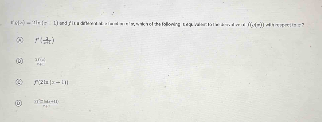 If g(x)=2ln (x+1) and f is a differentiable function of x, which of the following is equivalent to the derivative of f(g(x)) with respect to x ?
A f'( 2/x+1 )
 2f'(x)/x+1 
f'(2ln (x+1))
 (2f'(2ln (x+1)))/x+1 