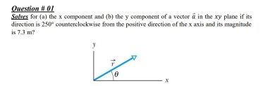 Question # 01
Solves for (a) the x component and (b) the y component of a vector vector a in the xy plane if its
direction is 250° counterclockwise from the positive direction of the x axis and its magnitude
is 7.3 m?