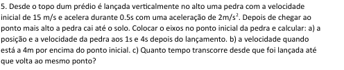 Desde o topo dum prédio é lançada verticalmente no alto uma pedra com a velocidade 
inicial de 15 m/s e acelera durante 0.5s com uma aceleração de 2m/s^2. Depois de chegar ao 
ponto mais alto a pedra cai até o solo. Colocar o eixos no ponto inicial da pedra e calcular: a) a 
posição e a velocidade da pedra aos 1s e 4s depois do lançamento. b) a velocidade quando 
está a 4m por encima do ponto inicial. c) Quanto tempo transcorre desde que foi lançada até 
que volta ao mesmo ponto?