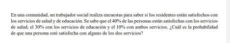 En una comunidad, un trabajador social realiza encuestas para saber si los residentes están satisfechos con 
los servicios de salud y de educación. Se sabe que el 40% de las personas están satisfechas con los servicios 
de salud, el 30% con los servicios de educación y el 10% con ambos servicios. ¿Cuál es la probabilidad 
de que una persona esté satisfecha con alguno de los dos servicios?