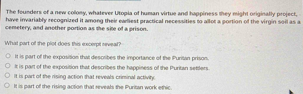 The founders of a new colony, whatever Utopia of human virtue and happiness they might originally project,
have invariably recognized it among their earliest practical necessities to allot a portion of the virgin soil as a
cemetery, and another portion as the site of a prison.
What part of the plot does this excerpt reveal?
It is part of the exposition that describes the importance of the Puritan prison.
It is part of the exposition that describes the happiness of the Puritan settlers.
It is part of the rising action that reveals criminal activity.
It is part of the rising action that reveals the Puritan work ethic.