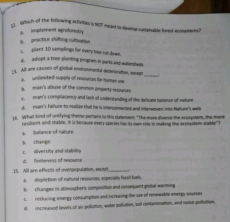 Which of the following activities is NOT meant to develop sustainable forest ecosystems?
a. implement agroforestry
b. practice shifting cultivation
c. plant 10 samplings for every tree cut down.
d. adopt a tree planting program in parks and watersheds
13. All are causes of global environmental deterioration, except
_
a unlimited supply of resources for human use
b. man's abuse of the common property resources
c. man's complacency and lack of understanding of the delicate balance of nature
d man's failure to realize that he is interconnected and interwoven into Nature's web
14. What kind of unifying theme pertains to this statement: "The more diverse the ecosystem, the more
resilient and stable, it is because every species has its own role in making the ecosystem stable"?
a. balance of nature
b. change
c. diversity and stability
d. finiteness of resource
15. All are effects of overpopulation, except_
a. depletion of natural resources, especially fossil fuels.
b. changes in atmospheric composition and consequent global warming
c. reducing energy consumption and increasing the use of renewable energy sources
d. increased levels of air pollution, water pollution, soil contamination, and noise pollution.