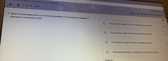 Uonoral Chemistry /Fall - Midlerm
zooM
=atm Canóna
B 
5. Which of these statements is an accurate description of the ionization energies of
elements in the periodic table? The ionization energy of lithium is greater than potassium.
The ionization energy of iodine is greater than fluorine
The ionization energy of krypton is greater than neon.
The ionization energy of magnesium is greater than sulfur.
CLEAR ALL