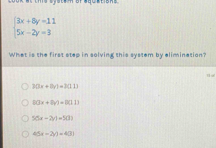 Look at this system of squations.
beginarrayl 3x+8y=11 5x-2y=3endarray.
What is the first step in solving this system by elimination?
15 of
3(3x+8y)=3(11)
8(3x+8y)=8(11)
5(5x-2y)=5(3)
4(5x-2y)=4(3)