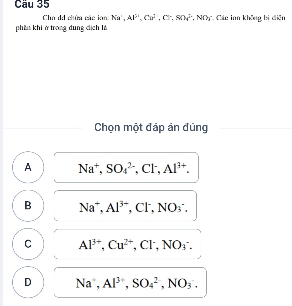 Cho dd chứa các ion: Na^+, Al^(3+), Cu^(2+),.CI^-. SO_4^((2-), NO_3^- * Các ion không bị điện
phân khi ở trong dung dịch là
Chọn một đáp án đúng
A
Na^+), SO_4^((2-), Cl^-), Al^(3+).
B
Na^+, Al^(3+). Cl^-, NO_3^-.
C
Al^(3+), Cu^(2+), Cl^-, NO_3^(-.
D
Na^+), Al^(3+), SO_4^(2-), NO_3^-.