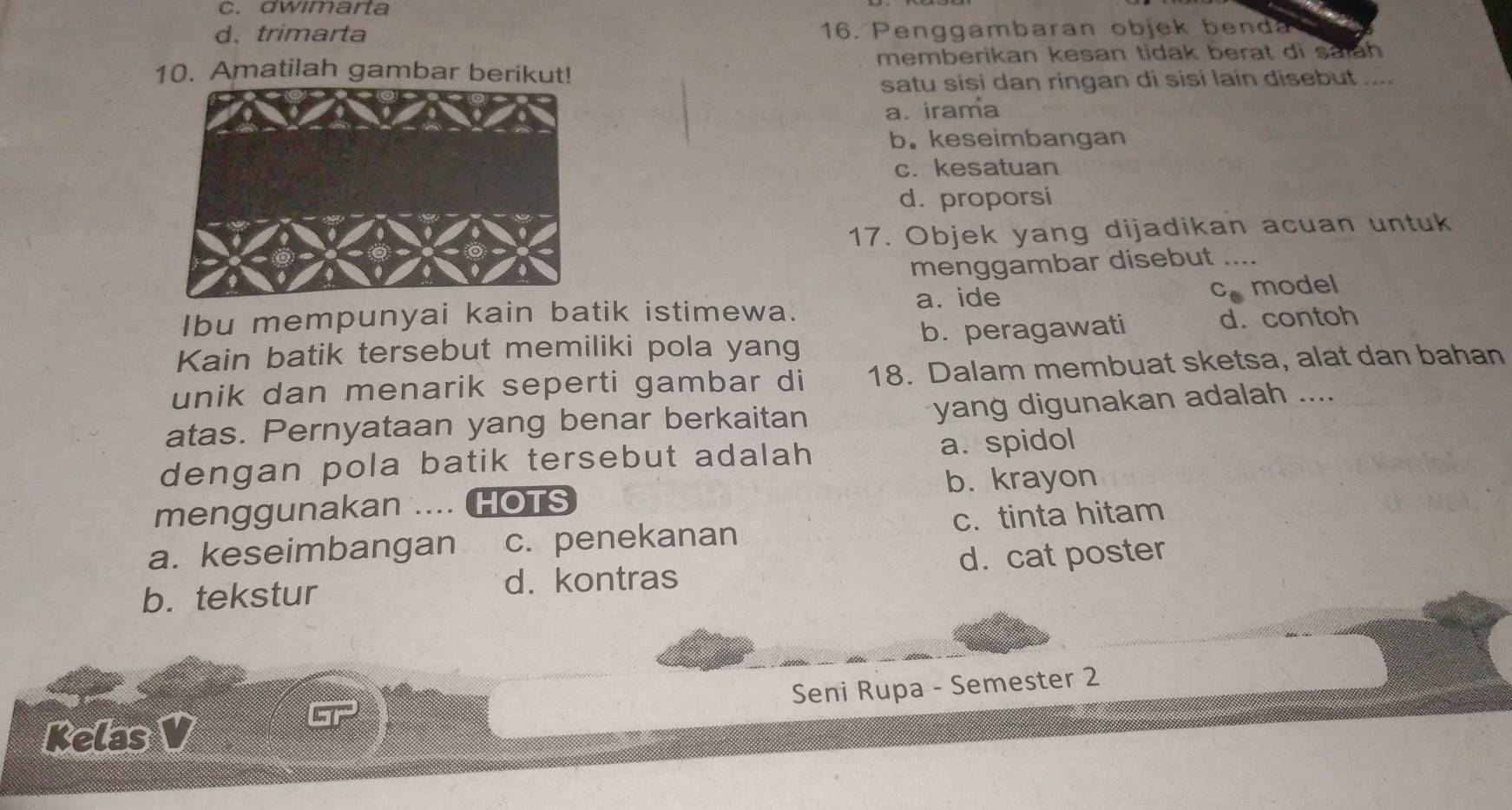 C. dwımarta
d. trimarta 16. Penggambaran objek benda
10. Amatilah gambar berikut! memberikan kesan tidak berat di salah
satu sisi dan ringan di sisi lain disebut ....
a. irama
b. keseimbangan
c. kesatuan
d. proporsi
17. Objek yang dijadikan acuan untuk
menggambar disebut_
a. ide cmodel
Ibu mempunyai kain batik istimewa.
Kain batik tersebut memiliki pola yang b. peragawati d. contoh
unik dan menarik seperti gambar di 18. Dalam membuat sketsa, alat dan bahan
atas. Pernyataan yang benar berkaitan yang digunakan adalah ....
dengan pola batik tersebut adalah a. spidol
menggunakan . HOTS b. krayon
a. keseimbangan c. penekanan c. tinta hitam
b. tekstur d. cat poster
d. kontras
Seni Rupa - Semester 2
Kelas