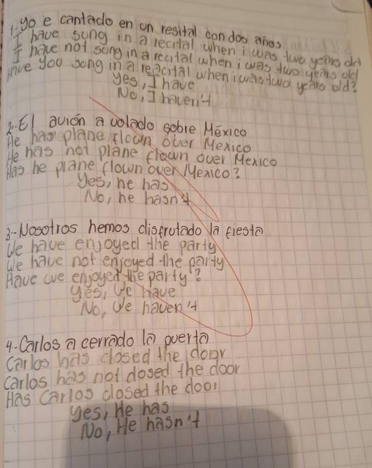 1yo e cantado en on resital con doo anes
I have song in a lecital when i was two years do
I have not song in a recital when iwas two yers old
give you song in a reacital when iwas two yeas old?
yes, I have
No, I haven'
2El avion a volado sobre Héxico
He hav plane floun over Mexico
He has hot plane cwn over Mexica
Has he plane flown over Mexico?
yes, he has
No, he hasn
3-Nosotros hemos distrotado a fiesto
We have enjoyed the party
We have not enjoyed the party
Have we enjoyed the party?
yés, e have
No, We haven '
4. Carlos a cerrado (0 overta)
Carlos has closed the door
carlos has not dosed the door
Has Carlos closed the door
yes, He has
No, He hasn't