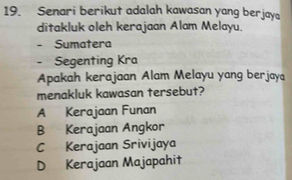 Senari berikut adalah kawasan yang berjaya
ditakluk oleh kerajaan Alam Melayu.
Sumatera
Segenting Kra
Apakah kerajaan Alam Melayu yang berjaya
menakluk kawasan tersebut?
A Kerajaan Funan
B Kerajaan Angkor
C Kerajaan Srivijaya
D Kerajaan Majapahit