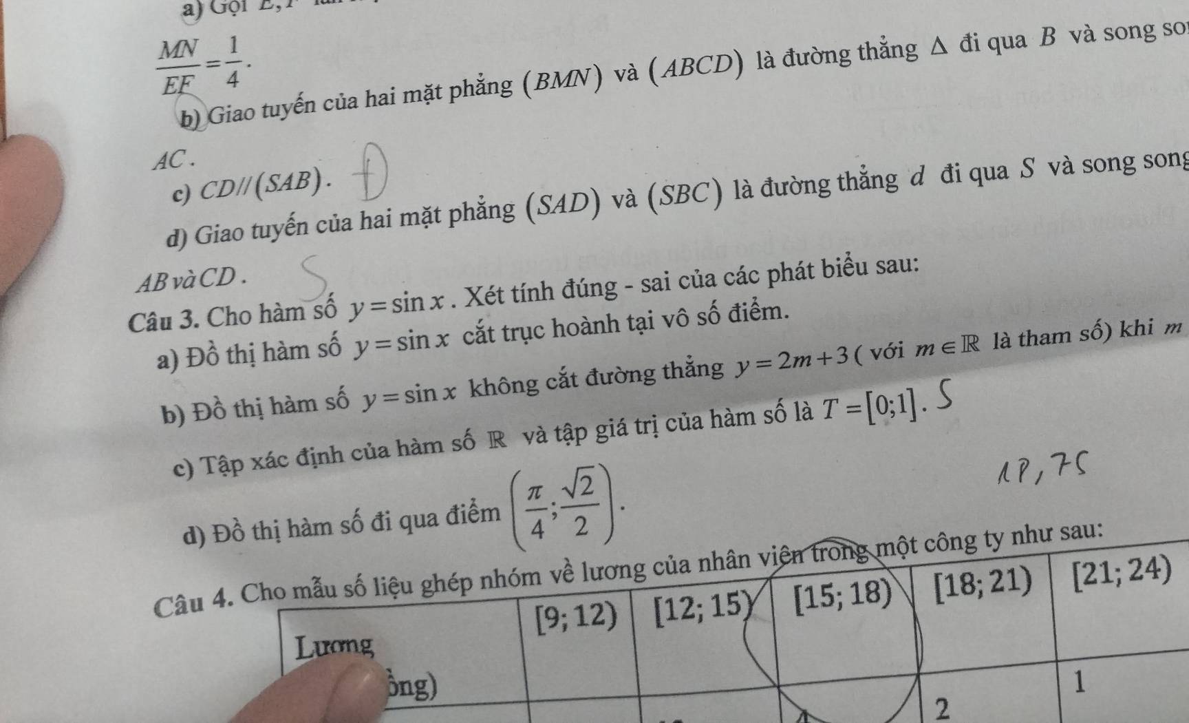 Gội E,
 MN/EF = 1/4 .
b) Giao tuyến của hai mặt phẳng (BMN) và (ABCD) là đường thẳng Δ đi qua B và song so
AC .
c) CD//(SAB).
d) Giao tuyến của hai mặt phẳng (SAD) và (SBC) là đường thẳng d đi qua S và song song
ABvàCD.
Câu 3. Cho hàm số y=sin x. Xét tính đúng - sai của các phát biểu sau:
a) Dhat o^((lambda) thị hàm số y=sin x cắt trục hoành tại vô số điểm.
b) Đồ thị hàm số y=sin x không cắt đường thẳng y=2m+3 ( với m∈ R là tham số) khi m
c) Tập xác định của hàm số R và tập giá trị của hàm số là T=[0;1]
ua điểm (frac π)4; sqrt(2)/2 ).