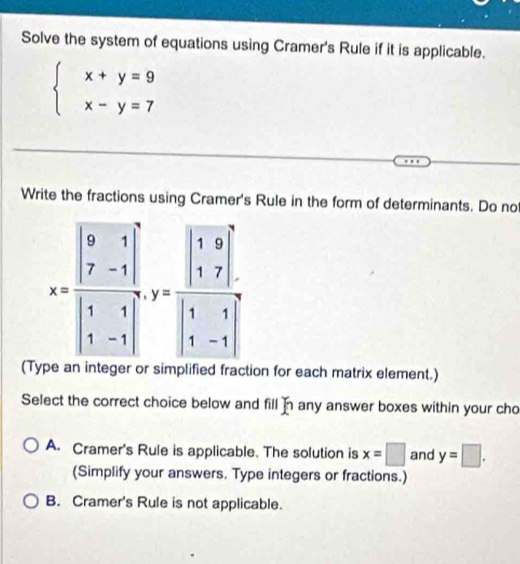 Solve the system of equations using Cramer's Rule if it is applicable.
beginarrayl x+y=9 x-y=7endarray.
Write the fractions using Cramer's Rule in the form of determinants. Do no
(T on for each matrix element.)
Select the correct choice below and fill x any answer boxes within your cho
A. Cramer's Rule is applicable. The solution is x=□ and y=□ .
(Simplify your answers. Type integers or fractions.)
B. Cramer's Rule is not applicable.