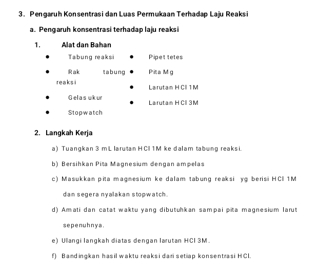 Pengaruh Konsentrasi dan Luas Permukaan Terhadap Laju Reaksi 
a. Pengaruh konsentrasi terhadap laju reaksi 
1. Alat dan Bahan 
Tabung reaksi Pipet tetes 
Rak tabung Pita Mg
reaksi 
Larutan HCI 1M
Gelas ukur 
Larutan HCl 3M
Stopwatch 
2. Langkah Kerja 
a) Tuangkan 3 mL larutan HCl 1M ke dalam tabung reaksi. 
b) Bersihkan Pita Magnesium dengan ampelas 
c) Masukkan pita magnesium ke dalam tabung reaksi yg berisi HCI 1M
dan segera nyalakan stopwatch. 
d) Amati dan catat waktu yang dibutuhkan sampai pita magnesium larut 
se pe nuh n y a. 
e) Ulangi langkah diatas dengan larutan HCl 3M. 
f) Bandingkan hasil waktu reaksi dari setiap konsentrasi HCl.