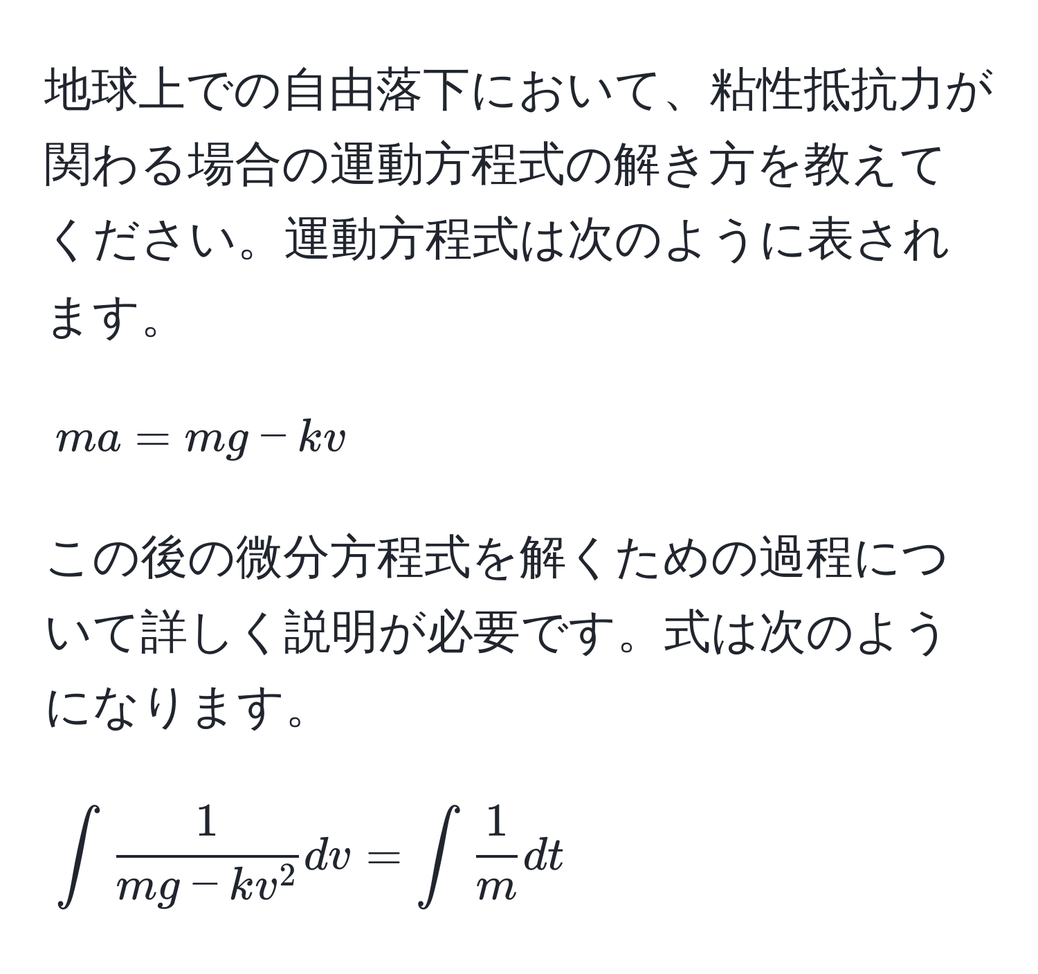 地球上での自由落下において、粘性抵抗力が関わる場合の運動方程式の解き方を教えてください。運動方程式は次のように表されます。 
$$ma = mg - kv$$ 
この後の微分方程式を解くための過程について詳しく説明が必要です。式は次のようになります。 
$$∈t frac1mg - kv^2 dv = ∈t  1/m  dt$$