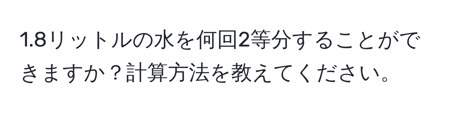 1.8リットルの水を何回2等分することができますか？計算方法を教えてください。