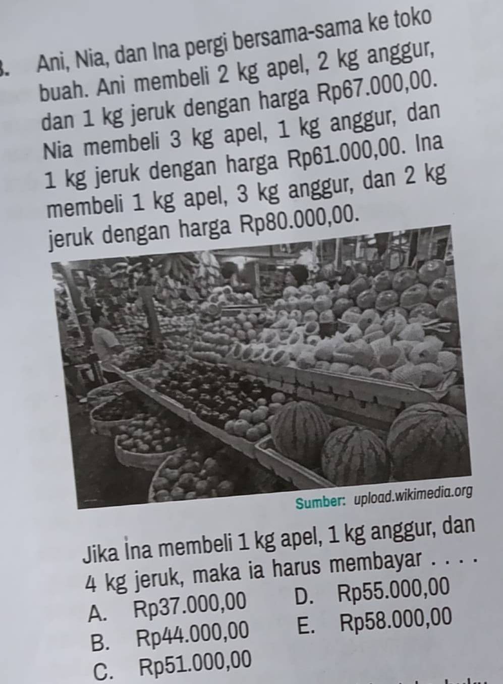 Ani, Nia, dan Ina pergi bersama-sama ke toko
buah. Ani membeli 2 kg apel, 2 kg anggur,
dan 1 kg jeruk dengan harga Rp67.000,00.
Nia membeli 3 kg apel, 1 kg anggur, dan
1 kg jeruk dengan harga Rp61.000,00. Ina
membeli 1 kg apel, 3 kg anggur, dan 2 kg
jeruk dengan harga Rp80.000,00.
Jika İna membeli 1 kg apel, 1 kg anggur, dan
4 kg jeruk, maka ia harus membayar . . . .
A. Rp37.000,00 D. Rp55.000,00
B. Rp44.000,00 E. Rp58.000,00
C. Rp51.000,00