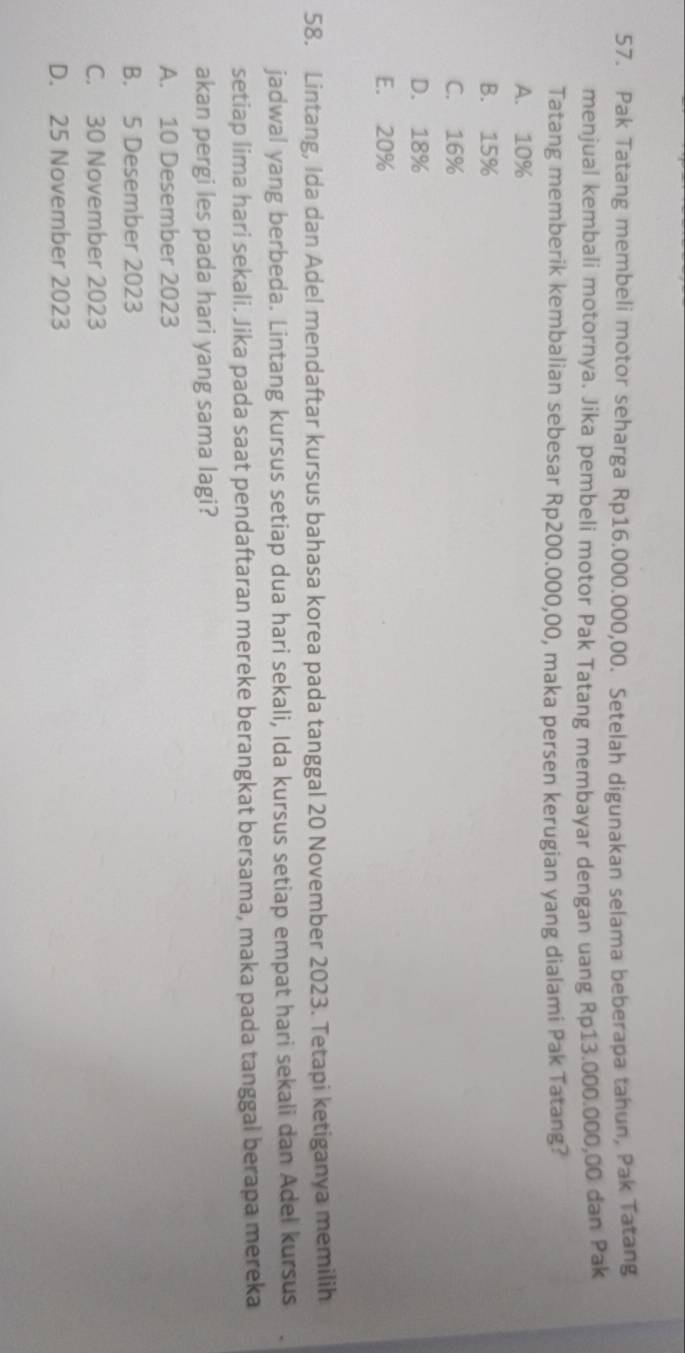 Pak Tatang membeli motor seharga Rp16.000.000,00. Setelah digunakan selama beberapa tahun, Pak Tatang
menjual kembali motornya. Jika pembeli motor Pak Tatang membayar dengan uang Rp13.000.000,00 dan Pak
Tatang memberik kembalian sebesar Rp200.000,00, maka persen kerugian yang dialami Pak Tatang?
A. 10%
B. 15%
C. 16%
D. 18%
E. 20%
58. Lintang, Ida dan Adel mendaftar kursus bahasa korea pada tanggal 20 November 2023. Tetapi ketiganya memilih
jadwal yang berbeda. Lintang kursus setiap dua hari sekali, Ida kursus setiap empat hari sekali dan Adel kursus
setiap lima hari sekali. Jika pada saat pendaftaran mereke berangkat bersama, maka pada tanggal berapa mereka
akan pergi les pada hari yang sama lagi?
A. 10 Desember 2023
B. 5 Desember 2023
C. 30 November 2023
D. 25 November 2023