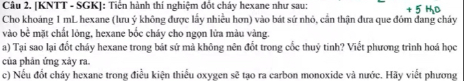 [KNTT - SGK]: Tiển hành thí nghiệm đốt cháy hexane như sau: 
Cho khoảng 1 mL hexane (lưu ý không được lấy nhiều hơn) vào bát sứ nhỏ, cần thận đưa que đóm dang cháy 
vào bề mặt chất lỏng, hexane bốc cháy cho ngọn lửa màu vàng. 
a) Tại sao lại đốt cháy hexane trong bát sứ mà không nên đốt trong cốc thuỷ tinh? Viết phương trình hoá học 
của phản ứng xảy ra. 
c) Nếu đốt cháy hexane trong điều kiện thiếu oxygen sẽ tạo ra carbon monoxide và nước. Hãy viết phương