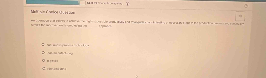 of 69 Concepts completed
Multiple Choice Question

An operation that strives to achieve the highest possible productivity and total quality by eliminating unnecessary steps in the production process and continually
strives for improvement is employing the_ approach.
continuous process technology
Iean manufacturing
logistics
reengineering