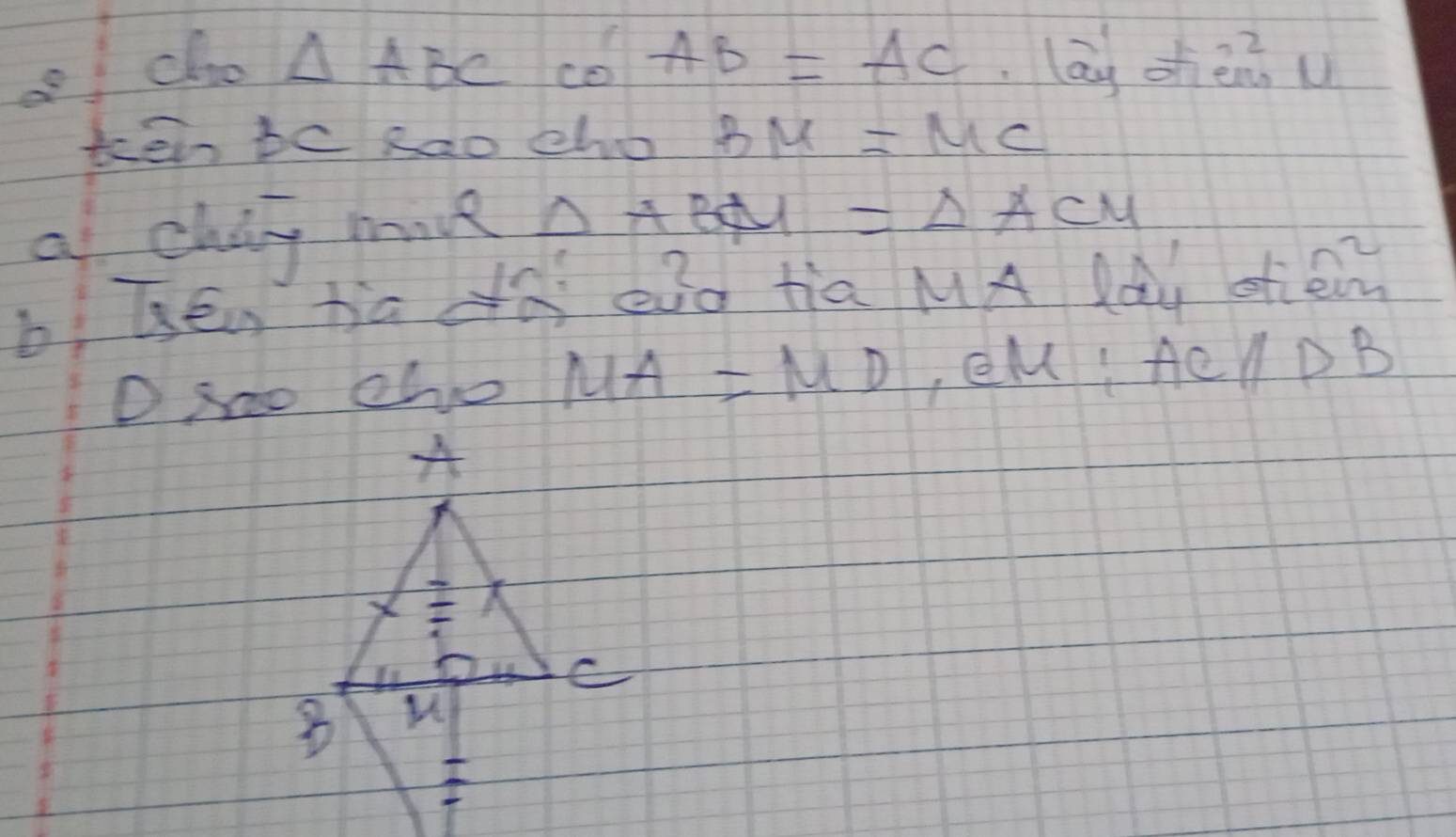 of
cho △ ABC vector 0 AB=AC lāg zhèn u
teein be Rao chuo BM=MC
a chig more △ ABM=△ ACM
b ben ta tà eàà tia MA lày sén
O sao cho MA=MD , eM! ACparallel DB
A
C
B