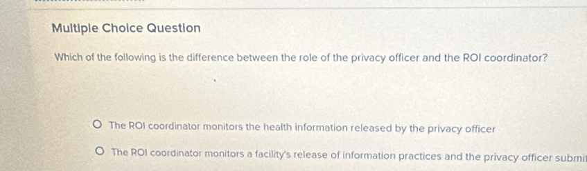 Question
Which of the following is the difference between the role of the privacy officer and the ROI coordinator?
The ROI coordinator monitors the health information released by the privacy officer
The ROI coordinator monitors a facility's release of information practices and the privacy officer submi